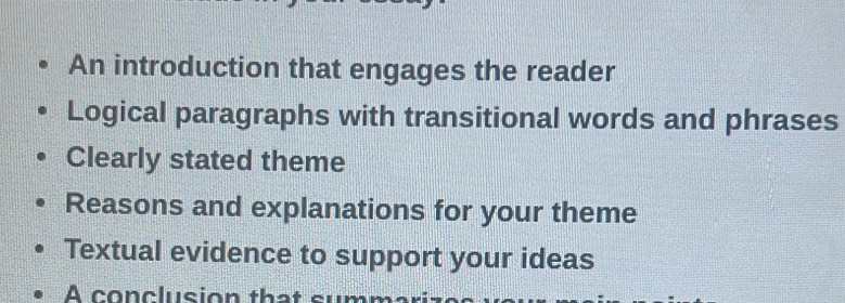 An introduction that engages the reader
Logical paragraphs with transitional words and phrases
Clearly stated theme
Reasons and explanations for your theme
Textual evidence to support your ideas