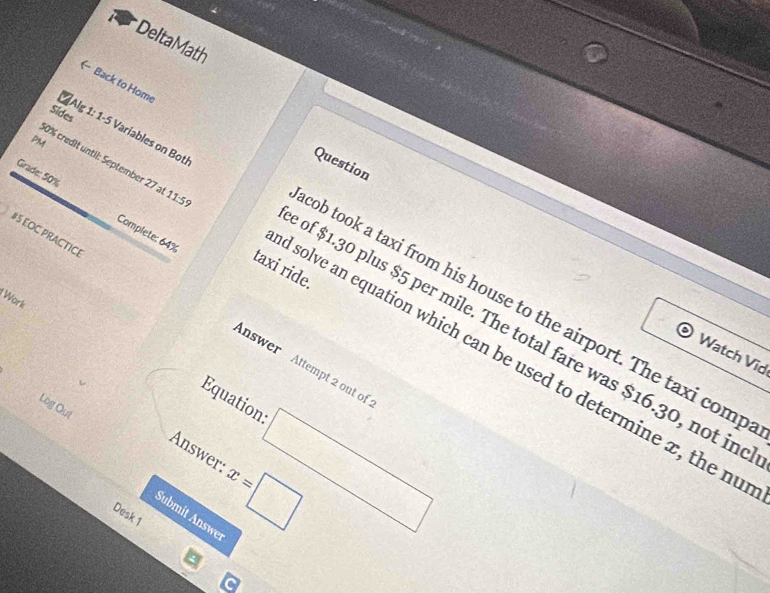 Delta Math 
( Back to Home 
Sides 
PM 
Question 
0% credit until: September 27 at 11:5 
Grade: 50% 
Complete: 64%
#5 EOC PRACTICE 
taxi ride. 
Alg 1: 1-5 Variables on Bot of $1.30 plus $5 per mile. The total fare was $16.30, not in 
Work 
ob took a taxi from his house to the airport. The taxi comp 
Watch Vid 
solve an equation which can be used to determine x, the nu 
nswer Attempt 2 out of 
Equations □ 
Log Out 
Answer: x=□
Desk 1 
Submit Answer