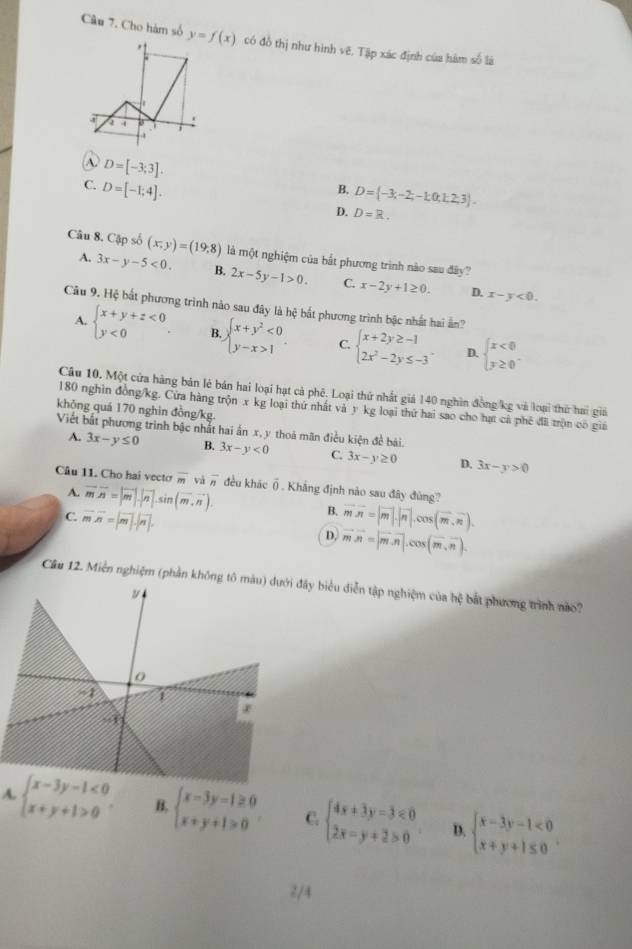 Cho hàm số y=f(x) có đồ thị như hình vẽ. Tập xác định của hàm số là
0

A D=[-3;3].
C. D=[-1;4].
B. D= -3,-2;-1;0,1;2;3 .
D. D=R.
Câu 8. Cập số (x,y)=(19,8) là một nghiệm của bắt phương trình nào sau đây?
A. 3x-y-5<0. B. 2x-5y-1>0. C. x-2y+1≥ 0.
D. x-y<0.
Câu 9. Hệ bắt phương trình nào sau đây là hệ bắt phương trình bậc nhất hai ản?
A. beginarrayl x+y+z<0 y<0endarray. . B beginarrayl x+y^2<0 y-x>1endarray. . C. beginarrayl x+2y≥ -1 2x^2-2y≤ -3endarray. . D. beginarrayl x<0 y≥ 0endarray.
Câu 10. Một cửa hàng bản lẻ bán hai loại hạt cả phê. Loại thứ nhất giả 140 nghìn đồng/kg và loại thứ hai giả
180 nghin đồng/kg. Cứa hàng trộn x kg loại thứ nhất và y kg loại thứ hai sao cho hạt cả phê đãi trộn có giả
khōng quá 170 nghin đồng/kg.
Viết bắt phương trình bậc nhất hai ấn x, y thoá mãn điều kiện đề bài.
A. 3x-y≤ 0 B. 3x-y<0</tex> C. 3x-y≥ 0 D. 3x-y>0
Câu 11. Cho hai vecto overline m và overline n đều khāc overline O. Khẳng định nào sau đây đùng?
A. vector mvector n=|vector m|.|vector n|.sin (vector m,vector n).
B.
C. vector mvector n=|vector m|· |vector n|. overline moverline n=|overline m|· |overline n|.cos (overline m,overline n).
D, vector mvector n=|vector m· vector n|.cos (vector m,vector n).
Câu 12. Miền nghiệm (phần không tô mđây biểu diễn tập nghiệm của hệ bắt phương trình nào?
A. beginarrayl x-3y-1<0 x+y+1>0endarray. . B. beginarrayl x-3y-1≥ 0 x+y+1>0endarray. . C. beginarrayl 4x+3y-3<0 2x-y+2>0endarray. D. beginarrayl x-3y-1<0 x+y+1≤ 0endarray. .
2/4