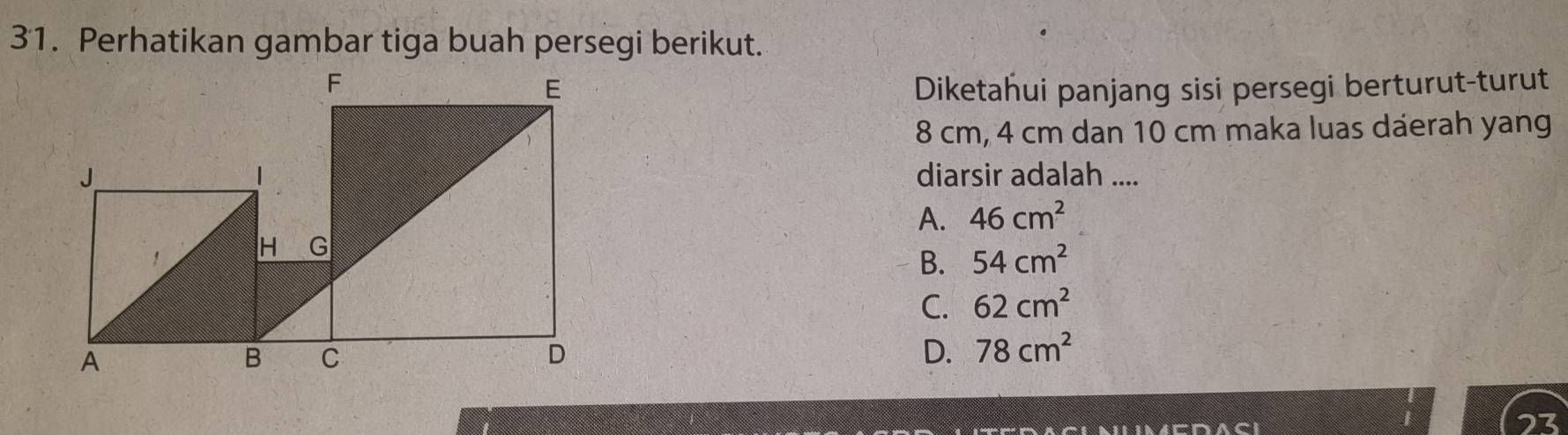 Perhatikan gambar tiga buah persegi berikut.
Diketahui panjang sisi persegi berturut-turut
8 cm, 4 cm dan 10 cm maka luas daerah yang
diarsir adalah ....
A. 46cm^2
B. 54cm^2
C. 62cm^2
D. 78cm^2
23