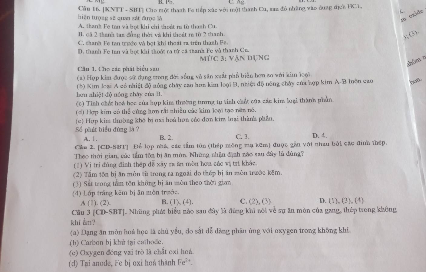 A. Mg. B. Pb. C. Ag.
Câu 16. [KNTT - SBT] Cho một thanh Fe tiếp xúc với một thanh Cu, sau đó nhúng vào dung dịch HC1,
.
hiện tượng sẽ quan sát được là
m oxide
A. thanh Fe tan và bọt khí chỉ thoát ra từ thanh Cu.
B. cả 2 thanh tan đồng thời và khí thoát ra từ 2 thanh.
,); (3).
C. thanh Fe tan trước và bọt khí thoát ra trên thanh Fe.
D. thanh Fe tan và bọt khí thoát ra từ cả thanh Fe và thanh Cu.
MỨC 3: VậN DụnG
ahôm ŋ
Câu 1. Cho các phát biểu sau
(a) Hợp kim được sử dụng trong đời sống và sản xuất phổ biến hơn so với kim loại.
(b) Kim loại A có nhiệt độ nóng chảy cao hơn kim loại B, nhiệt độ nóng chảy của hợp kim A-B luôn cao
bon.
hơn nhiệt độ nóng chảy của B.
(c) Tính chất hoá học của hợp kim thường tương tự tính chất của các kim loại thành phần.
(d) Hợp kim có thể cứng hơn rất nhiều các kim loại tạo nên nó.
(e) Hợp kim thường khó bị oxi hoá hơn các đơn kim loại thành phần.
Số phát biểu đúng là ?
A. 1. B. 2. C. 3. D. 4.
Cầu 2. [CD-SBT] Để lợp nhà, các tấm tôn (thép mỏng mạ kẽm) được gắn với nhau bởi các đinh thép.
Theo thời gian, các tấm tôn bị ăn mòn. Những nhận định nào sau đây là đúng?
(1) Vị trí đóng đinh thép dễ xảy ra ăn mòn hơn các vị trí khác.
(2) Tấm tôn bị ăn mòn từ trong ra ngoài do thép bị ăn mòn trước kẽm.
(3) Sắt trong tấm tôn không bị ăn mòn theo thời gian.
(4) Lớp tráng kẽm bị ăn mòn trước.
A (1). (2). B. (1), (4). C. (2), (3). D. (1), (3), (4).
Câu 3 [CD-SBT]. Những phát biểu nào sau đây là đúng khi nói về sự ăn mòn của gang, thép trong không
khí ầm?
(a) Dạng ăn mòn hoá học là chủ yếu, do sắt dễ dàng phản ứng với oxygen trong không khí.
(b) Carbon bị khử tại cathode.
(c) Oxygen đóng vai trò là chất oxi hoá.
(d) Tại anode, Fe bị oxi hoá thành Fe^(2+).