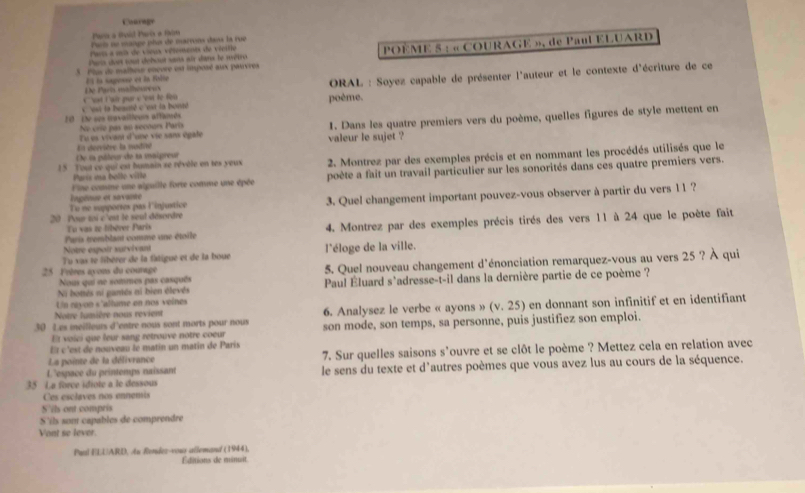 Couregr
Para a Bvid París e fim
Parm ne mange plu de marrons dans la rue
Pars a mts de vieux vétements de véeitie
5. Plus de malheur encure est imposé aux paureres  POÈME 5 : « COURAGE », de Paul ELUARD
Par dois sout dobout sans aux dans le rètro
El la sagesse en la folta
C 'sst i'ai par c 'est le fou De Paria esalismuréee  ORAL : Soyez capable de présenter l'auteur et le contexte d'écriture de ce
c os ta beanté c 'est la boutd poème.
10 t ses mavailleues aftinnds No crío pas on secours París
En dervière la nodne Tu es vivant d'uie vie sans égale 1. Dans les quatre premiers vers du poème, quelles figures de style mettent en
valeur le sujet ?
De la péleur de la maipreur
15 Tout cv qui est humain se révôle en tes yeux  2. Montrez par des exemples précis et en nommant les procédés utilisés que le
Fine comme une alguille forte comne une épée poète a fait un travail particulier sur les sonorités dans ces quatre premiers vers.
París ma belle ville
lngénue et savante
20 Pour toi c'est le seul désordre 3. Quel changement important pouvez-vous observer à partir du vers 11 ?
To ne supportes pas linjustice
Paris tremblant comme une étoile 4. Montrez par des exemples précis tirés des vers 11 à 24 que le poète fait
Tu vas re libèrer Paris
Notre expoir survivant
Tu vas te libèrer de la fatigué et de la boue l'éloge de la ville.
25 Fvères ayens du counage 5. Quel nouveau changement d'énonciation remarquez-vous au vers 25 ? À qui
Nous qui ne sommes pas casquês
Ni bonés ni gantés ni bien élevés  Paul Éluard s`adresse-t-il dans la dernière partie de ce poème ?
Un rayon s'allume en nos veines
Notre lumière nous revient 6. Analysez le verbe « ayons » (v.25) en donnant son infinitif et en identifiant
30 Les meilleurs d'entre nous sont morts pour nous son mode, son temps, sa personne, puis justifiez son emploi.
Et voici que leur sang retrouve notre cour
Et c'est de nouveau le matin un matin de Paris
La pointe de la délivrance 7. Sur quelles saisons s'ouvre et se clôt le poème ? Mettez cela en relation avec
35 La force idiote a le dessous  le sens du texte et d'autres poèmes que vous avez lus au cours de la séquence.
L'espace du printemps naissant
Ces esclaves nos ennemis
S'ils ont compris
S'ils son capables de comprendre
Vont se lever.
Paal ELUARD, An Rendez-vour allemand (1944).
Éditions de minuit