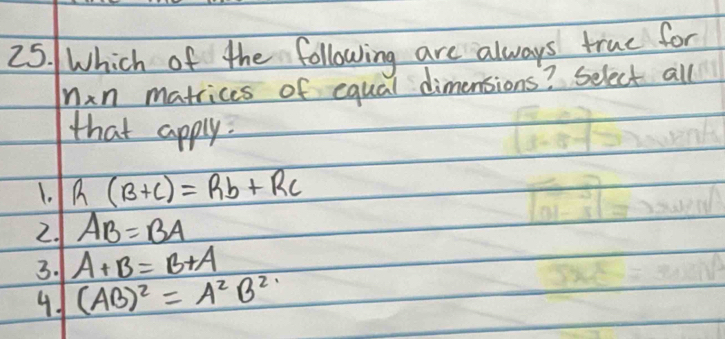 Which of the following are always true for
Min matrices of equal dimensions? Select all
that apply.
1. R(B+C)=Rb+Rc
2. AB=BA
3. A+B=B+A
41 (AB)^2=A^2B^2