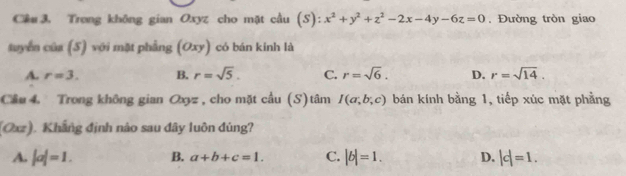 Cêu 3. Trong không gian Oxyz cho mặt cầu (S): x^2+y^2+z^2-2x-4y-6z=0. Đường tròn giao
tuyển của (S) với mặt phẳng (Oxy) có bán kinh là
A. r=3. B. r=sqrt(5). C. r=sqrt(6). D. r=sqrt(14). 
Cầu 4. Trong không gian Oxyz, cho mặt cầu (S)tâm I(a;b;c) bán kính bằng 1, tiếp xúc mặt phẳng
(Oxz). Khẳng định nào sau đây luôn đúng?
A. |a|=1. B. a+b+c=1. C. |b|=1. D. |c|=1.