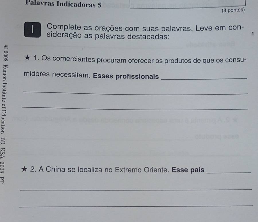 Palavras Indicadoras 5 
(8 pontos) 
Complete as orações com suas palavras. Leve em con- 
sideração as palavras destacadas: 
1. Os comerciantes procuram oferecer os produtos de que os consu- 
midores necessitam. Esses profissionais_ 
_ 
_ 
2. A China se localiza no Extremo Oriente. Esse país_ 
_ 
_