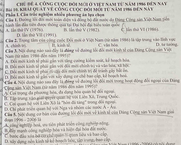 chủ đẻ 4. cônG cuộc đôi mới ở việt nam từ năm 1986 đẻn nay
di é Bài 10. khái quát vẻ công cuộc đôi mới từ năm 1986 đẻn náy
hà  Phần I. Câu trắc nghiệm nhiều phương án lựa chọn
ớc  Câu 1. Đường lối đổi mới toàn diện và đồng bộ đất nước do Đảng Cộng sản Việt Nam tiến
nd hành lần đầu tiên được thông qua tại Đại hội đại biểu toàn quốc
bá A. lần thứ IV (1976). B. lần thứ V (1982). C. lần thứ VI (1986).
D. lần thứ VII (1991).
êr Câu 2. Trọng tâm của công cuộc Đổi mới ở Việt Nam (từ năm 1986) là tập trung vào lĩnh vực
A. chính trị. B. kinh tế. C. văn hóa. D. tư tưởng.
Câu 3. Nội dung nào sau đây là đúng về đường lối đổi mới kinh tế của Đảng Cộng sản Việt
Nam (từ năm 1986 đến năm 1995)?
A. Đổi mới kinh tế phải gắn với tăng cường kiểm soát, kể hoạch hóa.
B. Đổi mới kinh tế phải gắn với đổi mới chính trị và văn hóa, xã hội.
u C. Đổi mới kinh tế phải đi sau đổi mới chính trị đề tránh gây bắt ổn.
hi D. Đổi mới kinh tế gắn với xấy dựng cơ chế bao cấp, kế hoạch hoá.
Cầu 4. Nội dung nào sau đây là đứng về đường lối đổi mới trong hoạt động đối ngoại của Đảng
C Cộng sản Việt Nam (từ năm 1986 đên năm 1995)?
A. Coi trọng đa phương hóa, đa dạng hóa quan hệ đối ngoại.
B. Tập trung vào giải quyết quan hệ với Liên Xô, Trung Quốc.
C. Coi quan hệ với Liên Xô là "hòn đá tảng" trong đổi ngoại.
D. Chỉ phát triển quan hệ với Nga và nhóm các nước hat A-hat Au.
Câu 5. Nội dung cơ bản của đường lối đổi mới về kinh tế của Đảng Cộng sản Việt Nam giai
đoạn 1996 - 2006 là
A. công nghiệp hoá, ưu tiên phát triển công nghiệp nặng.
B. dẩy mạnh công nghiệp hóa và hiện đại hóa đất nước.
C. bước đầu xóa bỏ cơ chế quân lí quan liêu và bao cấp.
D. xây dựng nền kinh tế kế hoạch hóa, tập trung, bao cấp.
Nộ  t Nam (1996 -2006) có nội dụng