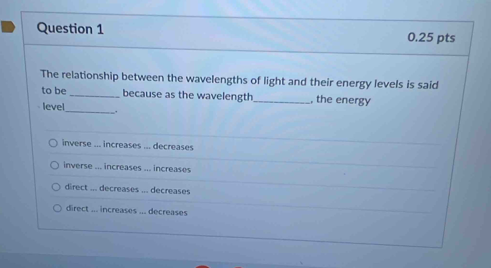 The relationship between the wavelengths of light and their energy levels is said
to be _because as the wavelength_ , the energy
level
_.
inverse ... increases ... decreases
inverse ... increases ... increases
direct ... decreases ... decreases
direct ... increases ... decreases