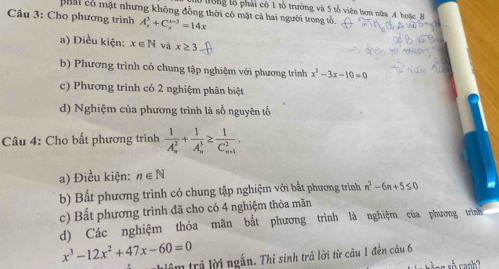 Ở tong tổ phải có 1 tổ trường và 5 tổ viên hơn nữa A hoặc B
phải có mặt nhưng không đồng thời có mặt cả hai người trong tổ.
Câu 3: Cho phương trình A_x^(3+C_x^(x-3)=14x
a) Điều kiện: x∈ N và x≥ 3
b) Phương trình có chung tập nghiệm với phương trình x^2)-3x-10=0
c) Phương trình có 2 nghiệm phân biệt
d) Nghiệm của phương trình là số nguyên tố
Câu 4: Cho bất phương trình frac 1(A_n)^2+frac 1(A_n)^3≥ frac 1(C_n+1)^2.
a) Điều kiện: n∈ N
b) Bất phương trình có chung tập nghiệm với bắt phương trình n^2-6n+5≤ 0
c) Bất phương trình đã cho có 4 nghiệm thỏa mãn
d) Các nghiệm thỏa mãn bắt phương trình là nghiệm của phương trình
x^3-12x^2+47x-60=0
iâm trả lời ngắn. Thỉ sinh trả lời từ câu 1 đến câu 6