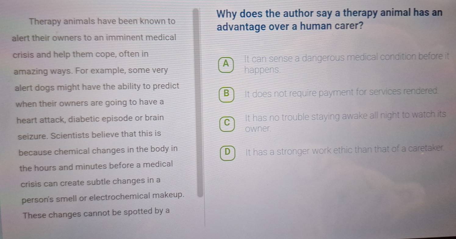 Why does the author say a therapy animal has an
Therapy animals have been known to
advantage over a human carer?
alert their owners to an imminent medical
crisis and help them cope, often in
A It can sense a dangerous medical condition before it
amazing ways. For example, some very happens.
alert dogs might have the ability to predict
B ì It does not require payment for services rendered.
when their owners are going to have a
heart attack, diabetic episode or brain It has no trouble staying awake all night to watch its
C
seizure. Scientists believe that this is owner.
because chemical changes in the body in
D It has a stronger work ethic than that of a caretaker.
the hours and minutes before a medical
crisis can create subtle changes in a
person's smell or electrochemical makeup.
These changes cannot be spotted by a