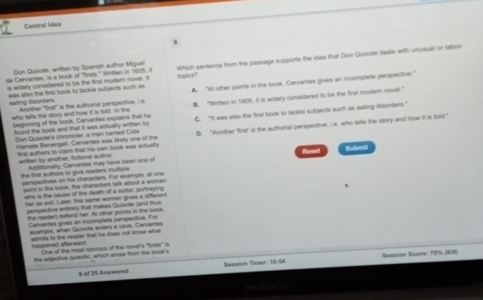 Central idea
9
de Cervantes, is a book of "firsts." Written in 1605, it topics? Which sentence from the passage supports the idea that Don Quixote deals with unusual or taboo
Don Quixote, written by Spanish author Miguel
is widely considered to be the first modern novel. It
was also the first book to tackle subjects such as A. “At other points in the book, Cervantes gives an incomplete perspective.”
eating disorders Another "first" is the authorial perspective, i.e B. “Written in 1605, it is widely considered to be the first modern novel.”
who tells the story and how it is told. In the
beginning of the book, Cervantes explains that he C. "It was also the first book to tackle subjects such as eating disorders."
Don Quixote's chronicler, a man named Cide D. "Another first' is the authorial perspective, Le. who tells the story and how it is told."
found the book and that it was actually written by
Hamete Benengeli. Cervantes was likely one of the
first authors to claim that his own book was actually
written by another, fictional author. Reset Submit
Additionally, Cervantes may have been one of
the first authors to give readers multiple
perspectives on his characters. For example, at one
point in the book, the characters talk about a woman
who is the cause of the death of a suitor, portraying
her as evil. Later, this same woman gives a different
perspective entirely that makes Quixote (and thus
the reader) defend her. At other points in the book,
Cervantes gives an incomplete perspective. For
example, when Quixote enters a cave, Cervantes
admits to the reader that he does not know what
happened afterward. One of the most obvious of the novel's "firsts" is
the adjective quixotic, which arose from the book's
Session Timer: 10:54 Session Scors: 75% (6/8)
8 of 25 Answered
Mac te c t