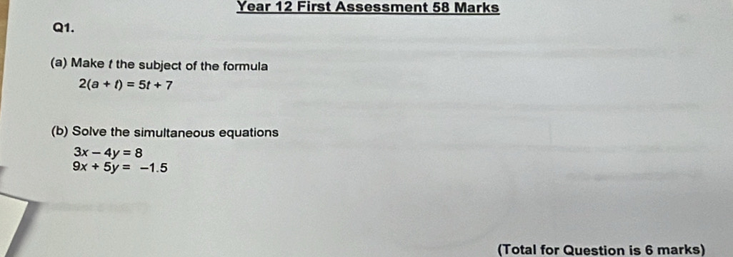 Year 12 First Assessment 58 Marks 
Q1. 
(a) Make f the subject of the formula
2(a+t)=5t+7
(b) Solve the simultaneous equations
3x-4y=8
9x+5y=-1.5
(Total for Question is 6 marks)