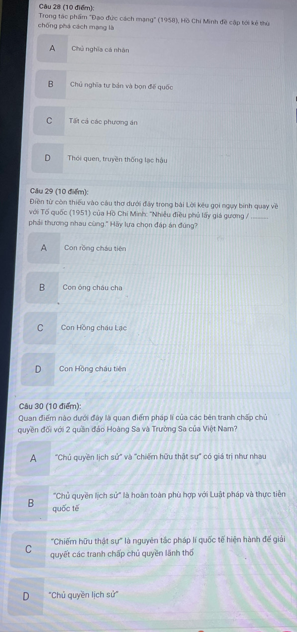 Trong tác phẩm "Đạo đức cách mạng" (1958), Hồ Chí Minh đề cập tới kẻ thù
chống phá cách mạng là
A Chủ nghĩa cá nhân
B Chủ nghĩa tư bản và bọn đế quốc
C Tất cả các phương án
D Thói quen, truyền thống lạc hậu
Câu 29 (10 điểm):
Điền từ còn thiếu vào câu thơ dưới đãy trong bài Lời kêu gọi ngụy binh quay về
với Tố quốc (1951) của Hồ Chí Minh: "Nhiễu điều phủ lấy giá gương /
phải thương nhau cùng." Hãy lựa chọn đáp án đúng?
A Con rồng cháu tiên
B Con ông cháu cha
C Con Hồng cháu Lạc
D Con Hồng cháu tiên
Câu 30 (10 điểm):
Quan điểm nào dưới đây là quan điểm pháp lí của các bên tranh chấp chủ
quyền đối với 2 quần đảo Hoàng Sa và Trường Sa của Việt Nam?
A “Chủ quyền lịch sử” và “chiếm hữu thật sự” có giá trị như nhau
"Chủ quyền lịch sử" là hoàn toàn phù hợp với Luật pháp và thực tiễn
B quốc tế
"Chiếm hữu thật sự" là nguyên tắc pháp lí quốc tế hiện hành đế giải
C quyết các tranh chấp chủ quyền lãnh thổ
D "Chủ quyền lịch sử'