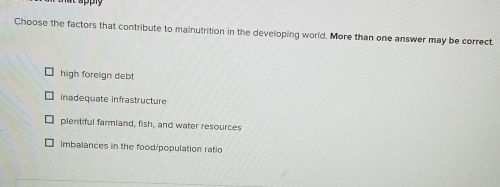 Choose the factors that contribute to malnutrition in the developing world. More than one answer may be correct
high foreign debt
inadequate infrastructure
plentiful farmiand, fish, and water resources
imbalances in the food/population ratio