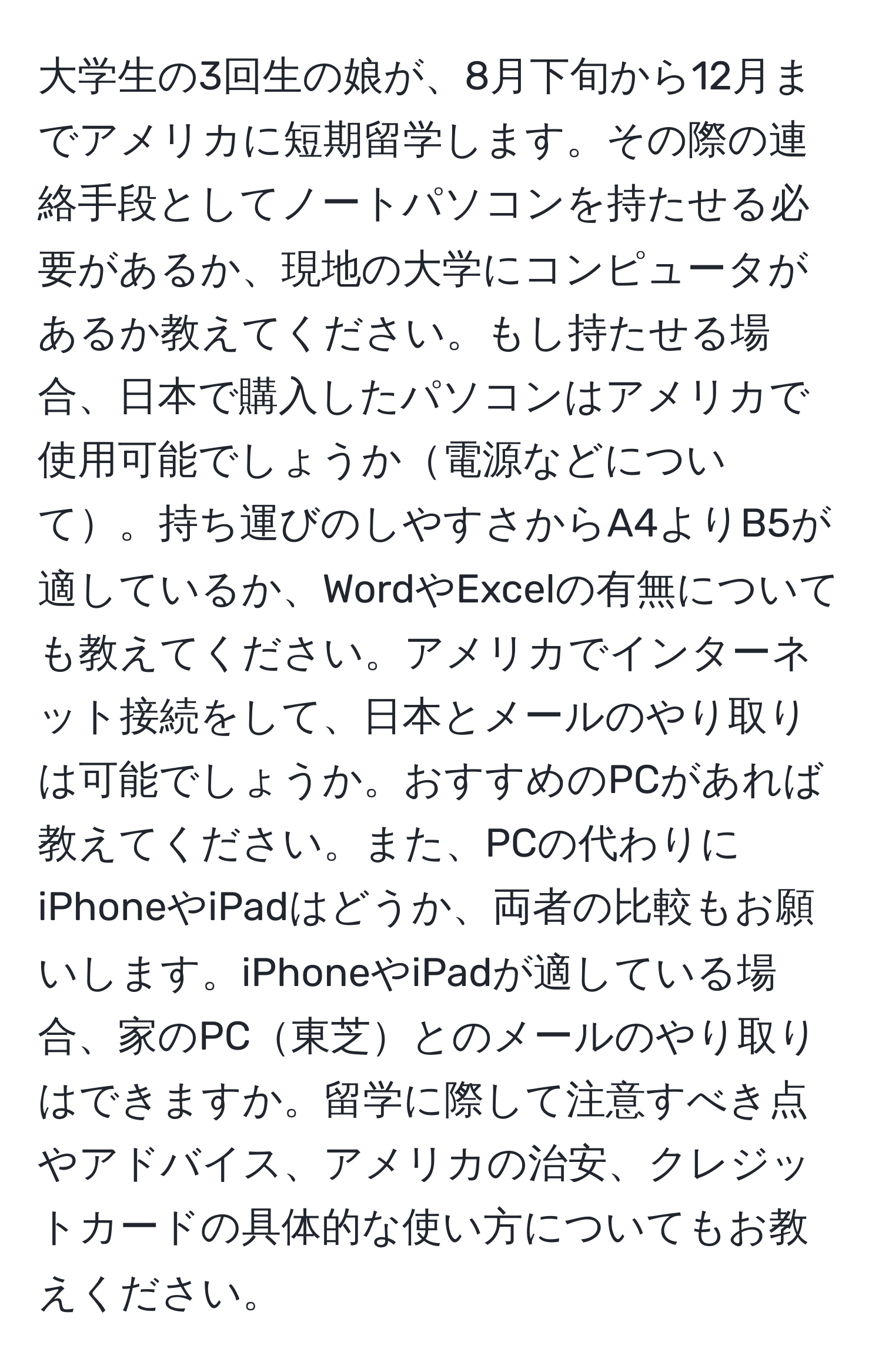 大学生の3回生の娘が、8月下旬から12月までアメリカに短期留学します。その際の連絡手段としてノートパソコンを持たせる必要があるか、現地の大学にコンピュータがあるか教えてください。もし持たせる場合、日本で購入したパソコンはアメリカで使用可能でしょうか電源などについて。持ち運びのしやすさからA4よりB5が適しているか、WordやExcelの有無についても教えてください。アメリカでインターネット接続をして、日本とメールのやり取りは可能でしょうか。おすすめのPCがあれば教えてください。また、PCの代わりにiPhoneやiPadはどうか、両者の比較もお願いします。iPhoneやiPadが適している場合、家のPC東芝とのメールのやり取りはできますか。留学に際して注意すべき点やアドバイス、アメリカの治安、クレジットカードの具体的な使い方についてもお教えください。