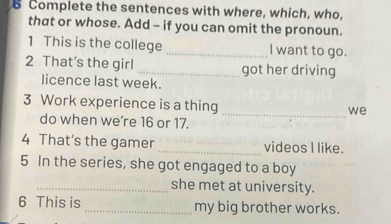 Complete the sentences with where, which, who, 
that or whose. Add - if you can omit the pronoun. 
1 This is the college _I want to go. 
2 That's the girl _got her driving 
licence last week. 
3 Work experience is a thing 
_we 
do when we’re 16 or 17. 
4 That’s the gamer _videos I like. 
5 In the series, she got engaged to a boy 
_she met at university. 
6 This is _my big brother works.