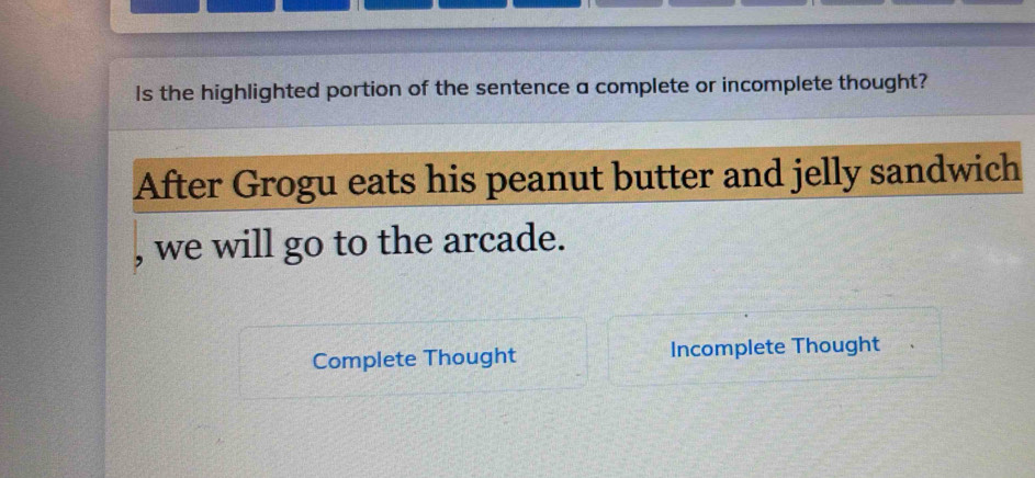 Is the highlighted portion of the sentence a complete or incomplete thought? 
After Grogu eats his peanut butter and jelly sandwich 
, we will go to the arcade. 
Complete Thought Incomplete Thought