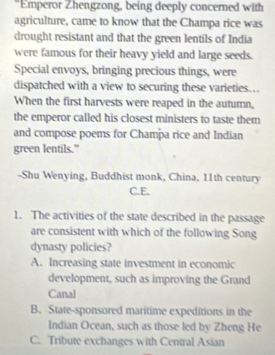 “Emperor Zhengzong, being deeply concerned with
agriculture, came to know that the Champa rice was
drought resistant and that the green lentils of India
were famous for their heavy yield and large seeds.
Special envoys, bringing precious things, were
dispatched with a view to securing these varieties..
When the first harvests were reaped in the autumn,
the emperor called his closest ministers to taste them
and compose poems for Champa rice and Indian
green lentils.”
-Shu Wenying, Buddhist monk, China, 11th century
C.E.
1. The activities of the state described in the passage
are consistent with which of the following Song
dynasty policies?
A. Increasing state investment in economic
development, such as improving the Grand
Canal
B. State-sponsored maritime expeditions in the
Indian Ocean, such as those led by Zheng He
C. Tribute exchanges with Central Asian