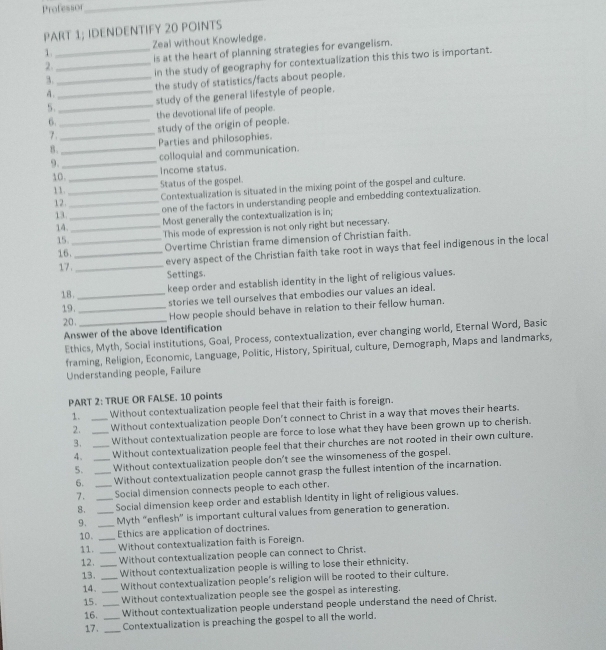 Professor
_
PART 1; IDENDENTIFY 20 POINTS
1. Zeal without Knowledge.
2.__ is at the heart of planning strategies for evangelism.
3._ in the study of geography for contextualization this this two is important.
4. the study of statistics/facts about people.
5.__ study of the general lifestyle of people.
6._ the devotional life of people.
7._ study of the origin of people.
B._ Parties and philosophies.
9._ colloquial and communication.
Income status.
10.
_
11._ Status of the gospel.
Contextualization is situated in the mixing point of the gospel and culture.
12.
_one of the factors in understanding people and embedding contextualization.
13.
_Most generally the contextualization is in;
14.
15__ This mode of expression is not only right but necessary.
Overtime Christian frame dimension of Christian faith.
16._
every aspect of the Christian faith take root in ways that feel indigenous in the local
17._ Settings.
18._
keep order and establish identity in the light of religious values.
19. _stories we tell ourselves that embodies our values an ideal.
20. _How people should behave in relation to their fellow human.
Answer of the above Identification
Ethics, Myth, Social institutions, Goal, Process, contextualization, ever changing world, Eternal Word, Basic
framing, Religion, Economic, Language, Politic, History, Spiritual, culture, Demograph, Maps and landmarks,
Understanding people, Failure
PART 2: TRUE OR FALSE. 10 points
1. _Without contextualization people feel that their faith is foreign.
2. _Without contextualization people Don't connect to Christ in a way that moves their hearts.
3. Without contextualization people are force to lose what they have been grown up to cherish.
4. _Without contextualization people feel that their churches are not rooted in their own culture.
5. _Without contextualization people don't see the winsomeness of the gospel.
6. __Without contextualization people cannot grasp the fullest intention of the incarnation.
7. _Social dimension connects people to each other.
8. _Social dimension keep order and establish Identity in light of religious values.
9. _Myth “enflesh” is important cultural values from generation to generation.
10. _Ethics are application of doctrines.
11. _Without contextualization faith is Foreign.
12. _Without contextualization people can connect to Christ.
13. _Without contextualization people is willing to lose their ethnicity,
14. Without contextualization people's religion will be rooted to their culture.
15. _Without contextualization people see the gospel as interesting.
16. __Without contextualization people understand people understand the need of Christ.
17. _Contextualization is preaching the gospel to all the world.