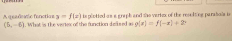 quadratic function y=f(x) is plotted on a graph and the vertex of the resulting parabola is
(5,-6). What is the vertex of the function defined as g(x)=f(-x)+2 ?