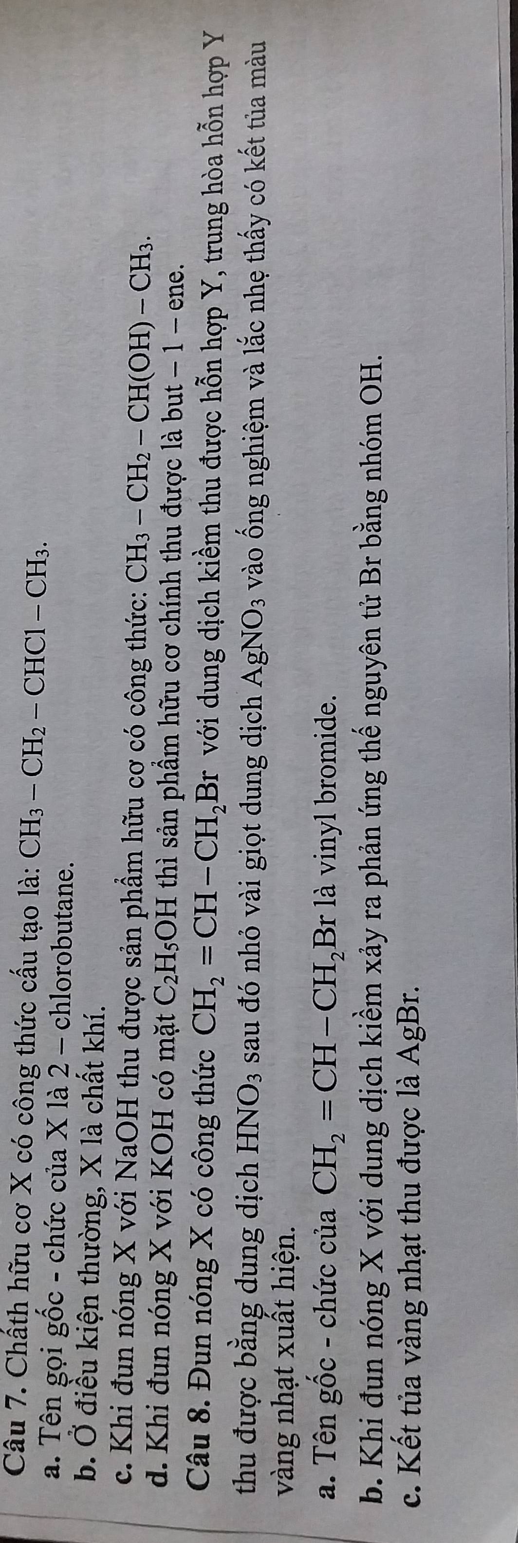 Chấth hữu cơ X có công thức cấu tạo là: CH_3-CH_2-CHC1-CH_3.
a. Tên gọi gốc - chức của X là 2 - chlorobutane.
b. Ở điều kiện thường, X là chất khí.
c. Khi đun nóng X với NaOH thu được sản phẩm hữu cơ có công thức: CH_3-CH_2-CH(OH)-CH_3.
d. Khi đun nóng X với KOH có mặt C_2H_5 OH thì sản phầm hữu cơ chính thu được là but − 1 − ene.
Câu 8. Đun nóng X có công thức CH_2=CH-CH_2Br với dung dịch kiềm thu được hỗn hợp Y, trung hòa hỗn hợp Y
thu được bằng dung dịch HNO_3 sau đó nhỏ vài giọt dung dịch AgNO_3 vào ống nghiệm và lắc nhẹ thấy có kết tủa màu
vàng nhạt xuất hiện.
a. Tên gốc - chức của CH_2=CH-CH_2Br là vinyl bromide.
b. Khi đun nóng X với dung dịch kiềm xảy ra phản ứng thế nguyên tử Br bằng nhóm OH.
c. Kết tủa vàng nhạt thu được là AgBr.