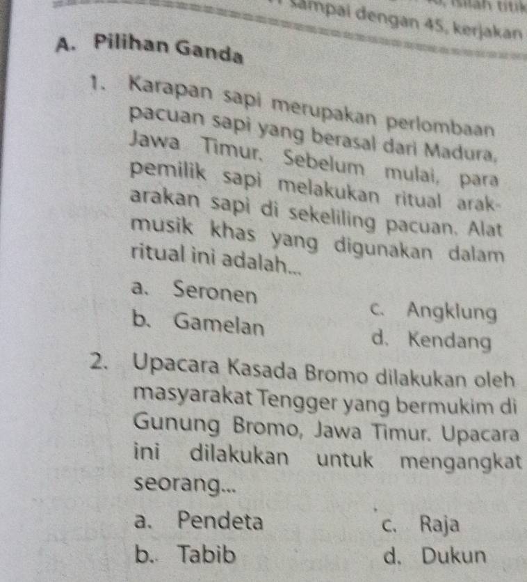 Šampai dengan 45, kerjakan
A. Pilihan Ganda
1. Karapan sapi merupakan perlombaan
pacuan sapi yang berasal dari Madura.
Jawa Timur. Sebelum mulai, para
pemilik sapi melakukan ritual arak
arakan sapi di sekeliling pacuan. Alat
musik khas yang digunakan dalam 
ritual ini adalah...
a. Seronen
c. Angklung
b. Gamelan d. Kendang
2. Upacara Kasada Bromo dilakukan oleh
masyarakat Tengger yang bermukim di
Gunung Bromo, Jawa Timur. Upacara
ini dilakukan untuk mengangkat
seorang...
a. Pendeta c. Raja
b. Tabib d. Dukun