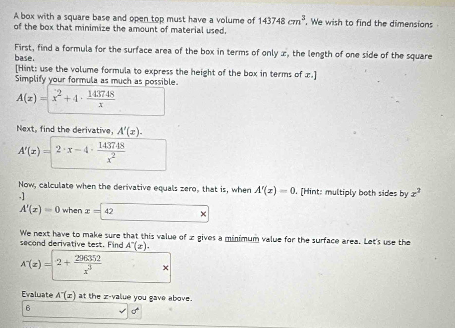 A box with a square base and open top must have a volume of 143748cm^3. We wish to find the dimensions 
of the box that minimize the amount of material used. 
First, find a formula for the surface area of the box in terms of only x, the length of one side of the square 
base. 
[Hint: use the volume formula to express the height of the box in terms of x.] 
Simplify your formula as much as possible.
A(x)=x^2+4·  143748/x 
Next, find the derivative, A'(x).
A'(x)=2· x-4·  143748/x^2 
Now, calculate when the derivative equals zero, that is, when A'(x)=0. [Hint: multiply both sides by x^2.]
A'(x)=0 when x=42 × 
We next have to make sure that this value of x gives a minimum value for the surface area. Let's use the 
second derivative test. Find A^-(x).
A^-(x)=2+ 296352/x^3 
× 
Evaluate A^-(x) at the x -value you gave above. 
6
sigma^6