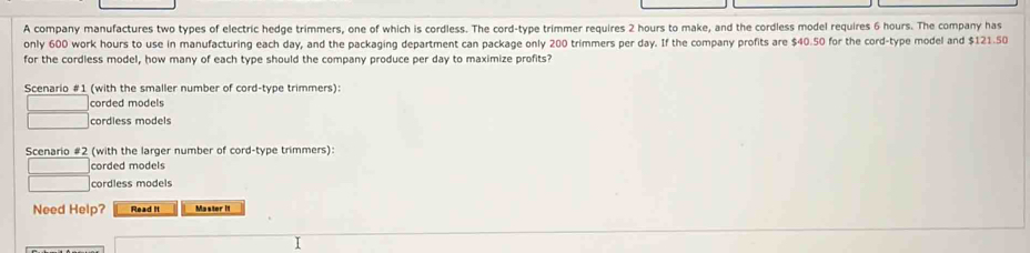 A company manufactures two types of electric hedge trimmers, one of which is cordless. The cord-type trimmer requires 2 hours to make, and the cordless model requires 6 hours. The company has
only 600 work hours to use in manufacturing each day, and the packaging department can package only 200 trimmers per day. If the company profits are $40.50 for the cord-type model and $121.50
for the cordless model, how many of each type should the company produce per day to maximize profits?
Scenario #1 (with the smaller number of cord-type trimmers):
corded models
cordless models
Scenario #2 (with the larger number of cord-type trimmers):
corded models
cordless models
Need Help? Read It Master It