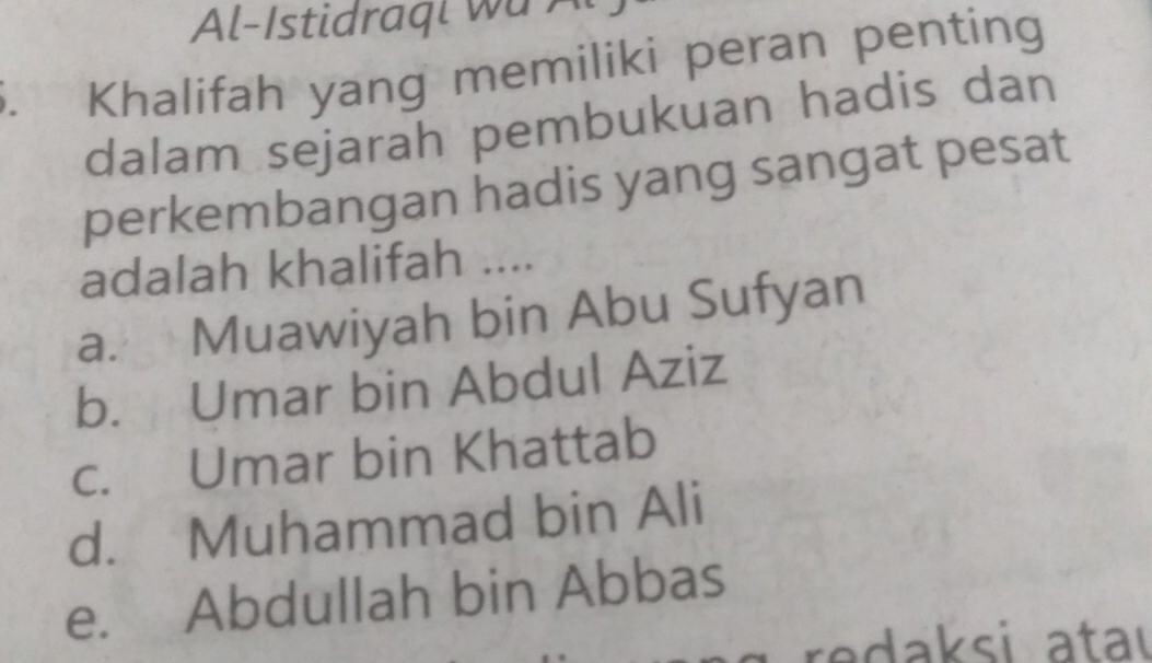 Al-Istidraqi wu A
Khalifah yang memiliki peran penting
dalam sejarah pembukuan hadis dan
perkembangan hadis yang sangat pesat
adalah khalifah ....
a. Muawiyah bin Abu Sufyan
b. Umar bin Abdul Aziz
c. Umar bin Khattab
d. Muhammad bin Ali
e. Abdullah bin Abbas
e ak si a ta ı