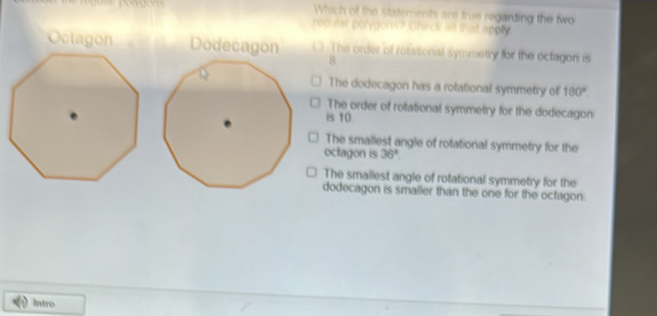 Which of the statements are true regarding the two
regular polygons? Check all that apply
Octagon Dodecagon The order of rotasional symmetry for the octagon is
8
The dodecagon has a rotational symmetry of 180°
The order of rotational symmetry for the dodecagon
is 10.
The smallest angle of rofational symmetry for the
octagon is 36°.
The smallest angle of rotational symmetry for the
dodecagon is smaller than the one for the octagon.
Intro