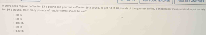 PRACTICE ANOTHER
A store sells regular coffee for $3 a pound and gourmet coffee for $6 a pound. To get rid of 40 pounds of the gourmet coffee, a shopkeeper makes a blend to put on sale
for $4 a pound. How many pounds of regular coffee should he use?
70 lb
80 lb
100 lb
50 lb
130 Ib