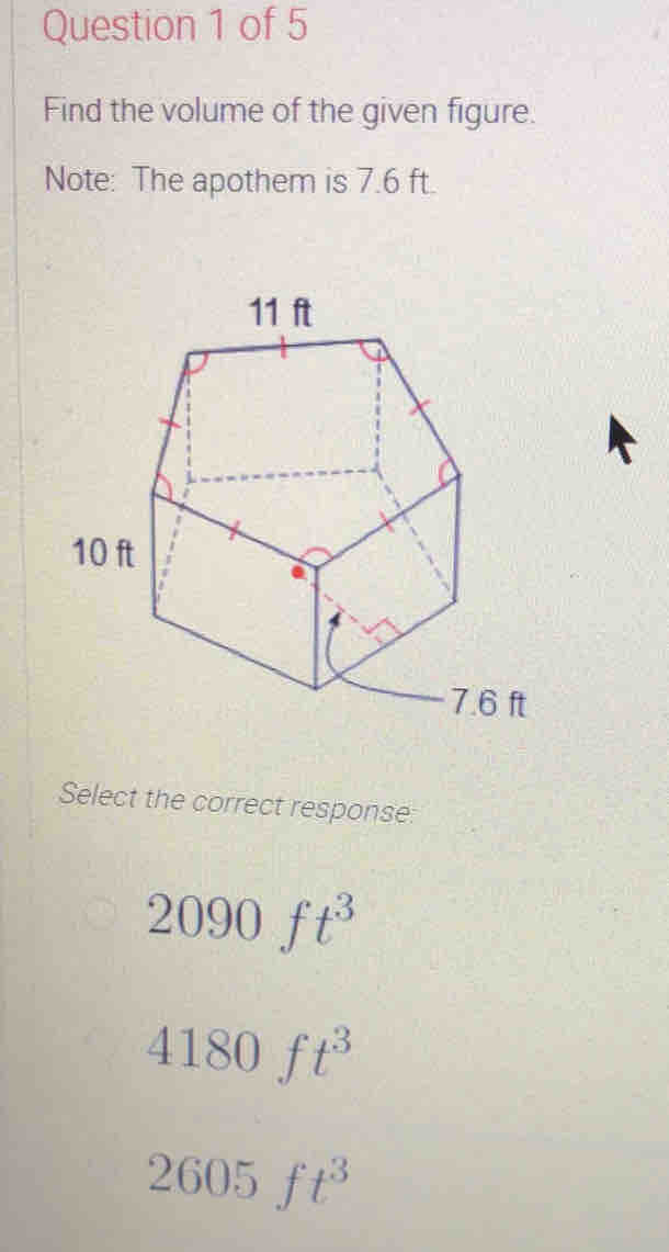 Find the volume of the given figure.
Note: The apothem is 7.6 ft.
Select the correct response:
2090ft^3
4180ft^3
2605ft^3