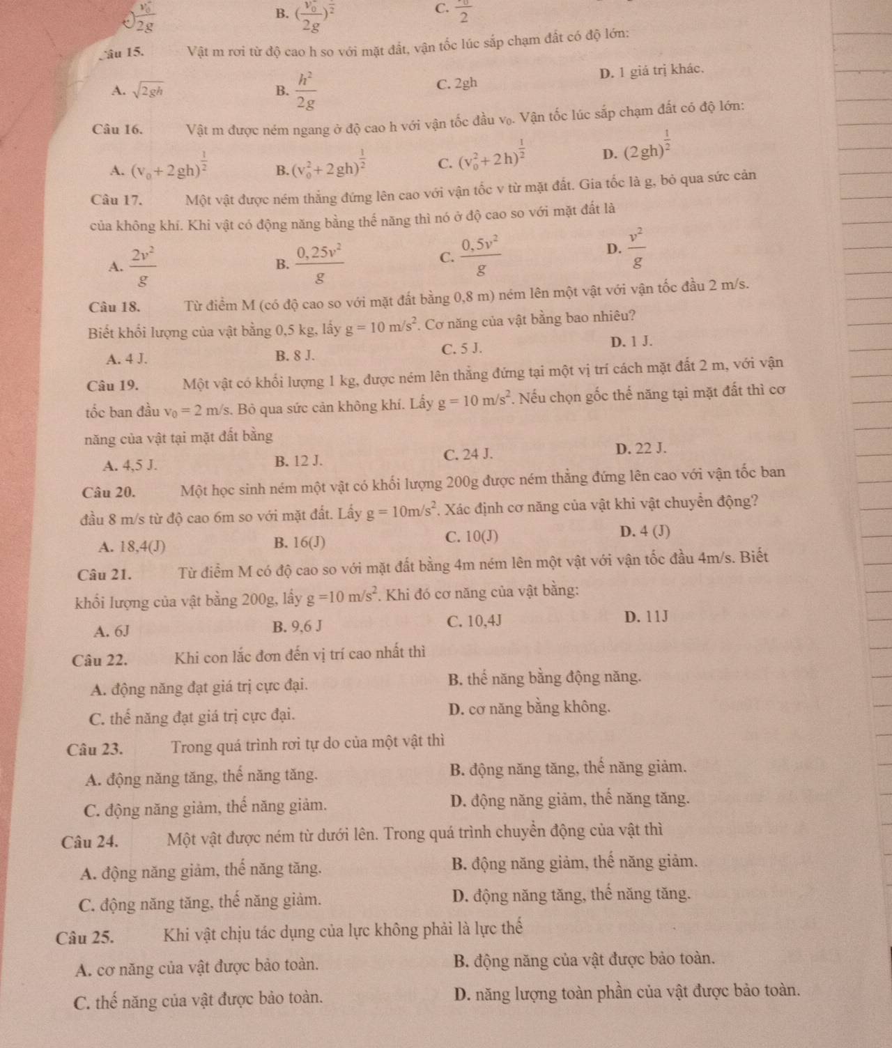 J frac (v_0)^22g
B. (frac (v_0)^-2g)^frac 2
C. frac ^· 02
âu 15. Vật m rơi từ độ cao h so với mặt đất, vận tốc lúc sắp chạm đất có độ lớn:
A. sqrt(2gh) B.  h^2/2g  C. 2gh D. 1 giá trị khác.
Câu 16. Vật m được ném ngang ở độ cao h với vận tốc đầu vọ. Vận tốc lúc sắp chạm đất có độ lớn:
A. (v_0+2gh)^ 1/2  B. (v_0^(2+2gh)^frac 1)2 C. (v_0^(2+2h)^frac 1)2 D. (2gh)^ 1/2 
Câu 17. Một vật được ném thẳng đứng lên cao với vận tốc v từ mặt đất. Gia tốc là g, bỏ qua sức cản
của không khí. Khi vật có động năng bằng thế năng thì nó ở độ cao so với mặt đất là
A.  2v^2/g  B.  (0,25v^2)/g 
D.
C.  (0,5v^2)/g   v^2/g 
Câu 18. Từ điểm M (có độ cao so với mặt đất bằng 0,8 m) ném lên một vật với vận tốc đầu 2 m/s.
Biết khổi lượng của vật bằng 0,5 kg, lấy g=10m/s^2. Cơ năng của vật bằng bao nhiêu?
A. 4 J. B. 8 J. C. 5 J. D. 1 J.
Câu 19. Một vật có khối lượng 1 kg, được ném lên thắng đứng tại một vị trí cách mặt đất 2 m, với vận
tốc ban đầu v_0=2m/s 3. Bỏ qua sức cản không khí. Lấy g=10m/s^2. Nếu chọn gốc thế năng tại mặt đất thì cơ
năng của vật tại mặt đất bằng
A. 4,5 J. B. 12 J. C. 24 J. D. 22 J.
Câu 20. Một học sinh ném một vật có khối lượng 200g được ném thẳng đứng lên cao với vận tốc ban
đầu 8 m/s từ độ cao 6m so với mặt đất. Lấy g=10m/s^2 Xác định cơ năng của vật khi vật chuyển động?
B.
A. 18,4(J) 16(J)
C. 10(J) D. 4 (J)
Câu 21. Từ điểm M có độ cao so với mặt đất bằng 4m ném lên một vật với vận tốc đầu 4m/s. Biết
khối lượng của vật bằng 200g, lấy g=10m/s^2. Khi đó cơ năng của vật bằng:
A. 6J B. 9,6 J C. 10,4J
D. 11J
Câu 22. Khi con lắc đơn đến vị trí cao nhất thì
A. động năng đạt giá trị cực đại. B. thế năng bằng động năng.
C. thế năng đạt giá trị cực đại. D. cơ năng bằng không.
Câu 23. Trong quá trình rơi tự do của một vật thì
A. động năng tăng, thể năng tăng. B. động năng tăng, thế năng giảm.
C. động năng giảm, thể năng giảm. D. động năng giảm, thế năng tăng.
Câu 24. a Một vật được ném từ dưới lên. Trong quá trình chuyền động của vật thì
A. động năng giàm, thể năng tăng. B. động năng giảm, thế năng giảm.
C. động năng tăng, thế năng giảm. D. động năng tăng, thế năng tăng.
Câu 25. Khi vật chịu tác dụng của lực không phải là lực thế
A. cơ năng của vật được bảo toàn. B. động năng của vật được bảo toàn.
C. thế năng của vật được bảo toàn. D. năng lượng toàn phần của vật được bảo toàn.