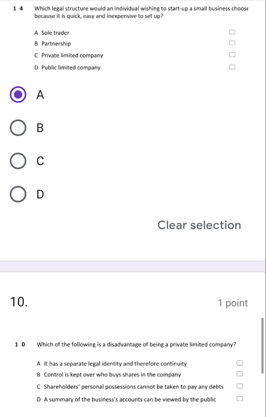 1 4 Which legal structure would an individual wishing to start-up a small business choose
because it is quick, easy and inexpensive to set up?
A Sole trader
B Partnership
C Private limited company
D Public limited company
A
B
C
D
Clear selection
10. 1 point
10 Which of the following is a disadvantage of being a private limited company?
A It has a separate legal identity and therefore continuity
B Control is kept over who buys shares in the company
C Shareholders’ personal possessions cannot be taken to pay any debts
D A summary of the business’s accounts can be viewed by the public