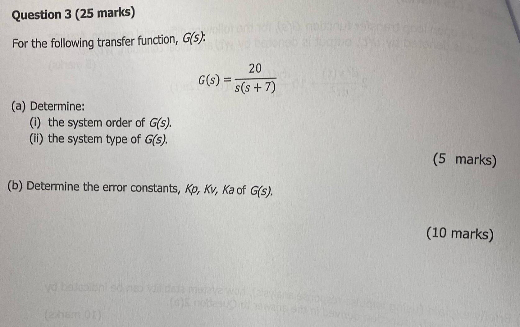 For the following transfer function, G(s) :
G(s)= 20/s(s+7) 
(a) Determine: 
(i) the system order of G(s). 
(ii) the system type of G(s). 
(5 marks) 
(b) Determine the error constants, Kp, Kv, Ka of G(S). 
(10 marks)