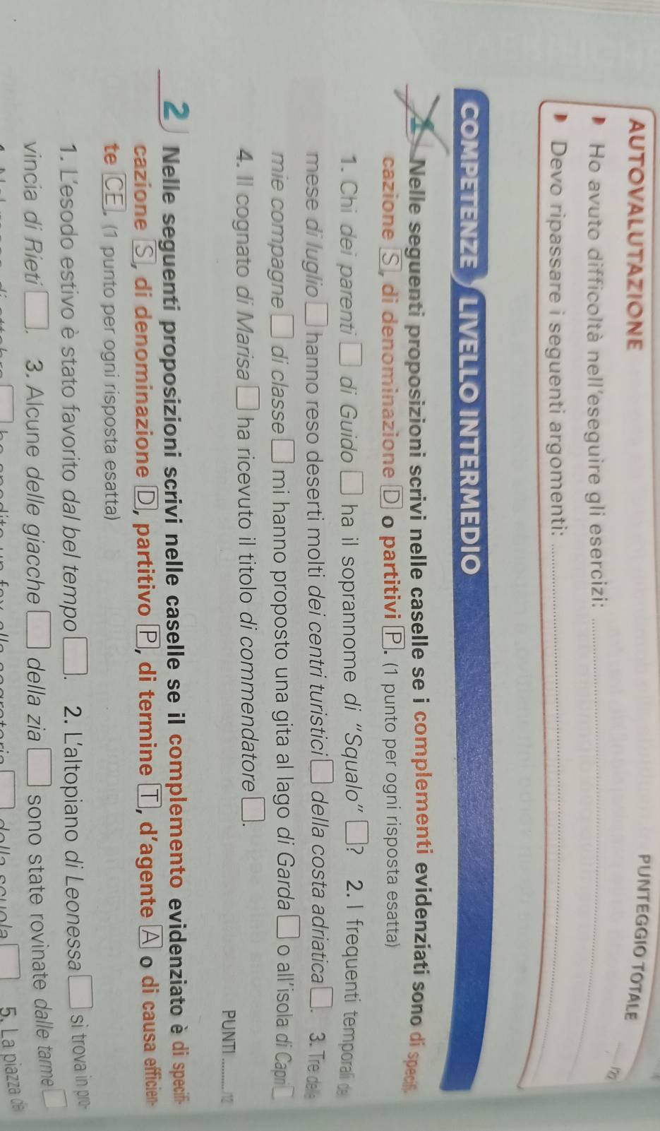 AUTOVALUTAZIONE 
PUNTEGGIO TOTALE 
_ 
Ho avuto difficoltà nell'eseguire gli esercizi:_ 
Devo ripassare i seguenti argomenti:_ 
COMPETENZE of LIVELLÖ INTERMEDIO 
Nelle seguenti proposizioni scrivi nelle caselle se i complementi evidenziati sono dí specif 
cazione S, di denominazione D o partitivi P. (1 punto per ogni risposta esatta) 
1. Chi dei parenti □ di Guido □ ha il soprannome di “Squalo”? 2. I frequenti temporali de 
mese di luglio 1 □ hanno reso deserti molti dei centri turistici□ della costa adriatica □ 3. Tre delle 
mie compagne □ di classe □ mi hanno proposto una gita al lago di Garda □ o allíisola di Capni 
4. Il cognato di Marisa □ ha ricevuto il titolo di commendatore □. 
PUNTI _/12 
2 Nelle seguenti proposizioni scrivi nelle caselle se il complemento evidenziato è di specifi- 
cazione S, di denominazione D, partitivo P, di termine T, d’agente A o di causa efficien- 
te CE. (1 punto per ogni risposta esatta) 
1. L'esodo estivo è stato favorito dal bel tempo □ 2. L'altopiano di Leonessa □ si trova in pro- 
vincia di Rieti □. 3. Alcune delle giacche □ della zia □ sono state rovinate dalle tarme ￥ 
5. La piazza da