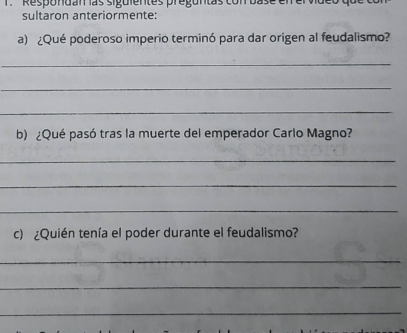 Respondan las siguientes preguntas con base elr el video qu 
sultaron anteriormente: 
a) ¿Qué poderoso imperio terminó para dar origen al feudalismo? 
_ 
_ 
_ 
b) ¿Qué pasó tras la muerte del emperador Carlo Magno? 
_ 
_ 
_ 
c) ¿Quién tenía el poder durante el feudalismo? 
_ 
_ 
_