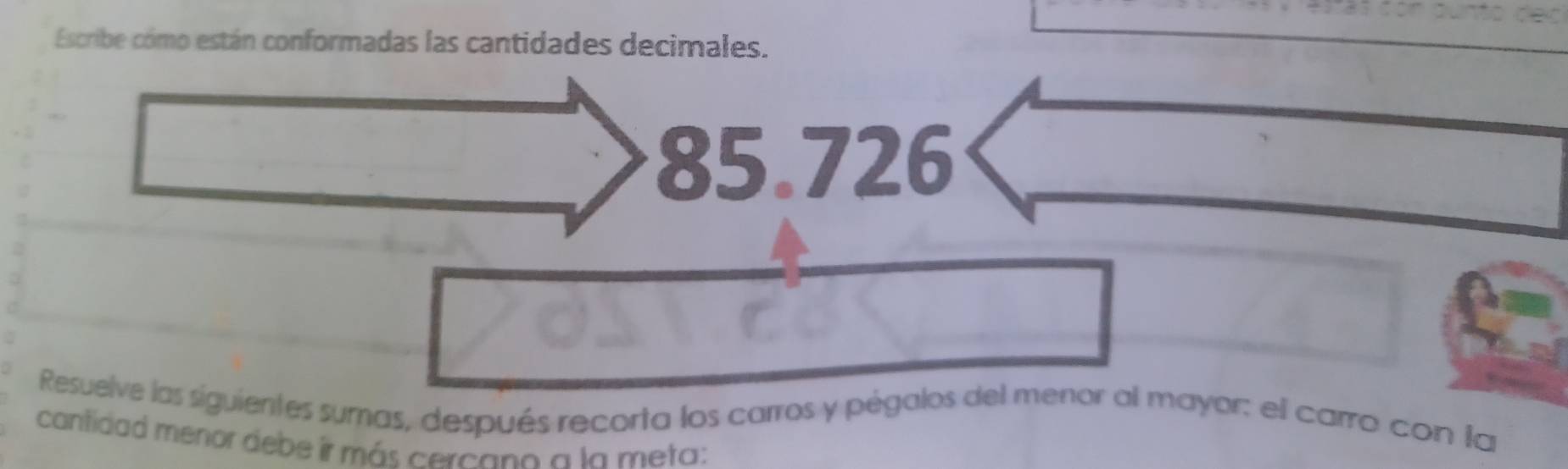 Escribe cómo están conformadas las cantidades decimales.
85.726
Resuelve las siguientes sumas, después recorta los carros y pégalos del menor al mayor: el carro con la 
cantidad menor debe ir más cercono a la meta: