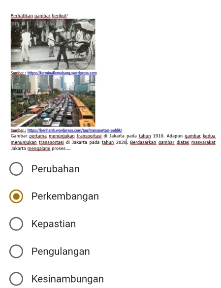 Sportasi-publik/
Gambar pertama menunjukan transportasi di Jakarta pada ṭahun 1910. Adapun gambar kedua
menunjukan transportasi di Jakarta pada tahun. 2020. Berdasarkan gambar diatas masvarakat
Jakarta mengalami proses....
Perubahan
Perkembangan
Kepastian
Pengulangan
Kesinambungan