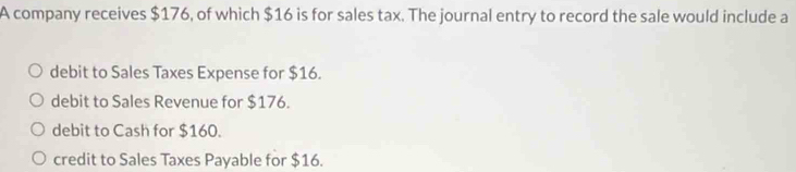 A company receives $176, of which $16 is for sales tax. The journal entry to record the sale would include a
debit to Sales Taxes Expense for $16.
debit to Sales Revenue for $176.
debit to Cash for $160.
credit to Sales Taxes Payable for $16.