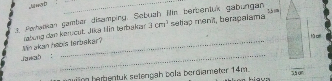 Jawab 
__
3,5 cm
3. Perhatikan gambar disamping. Sebuah lilin berbentuk gabungan 
tabung dan kerucut. Jika lilin terbakar 3cm^3 setiap menit, berapalama
10 cm
lilin akan habis terbakar? 
Jawab: 
_ 
vilion herbentuk setengah bola berdiameter 14m. 3,5 cm