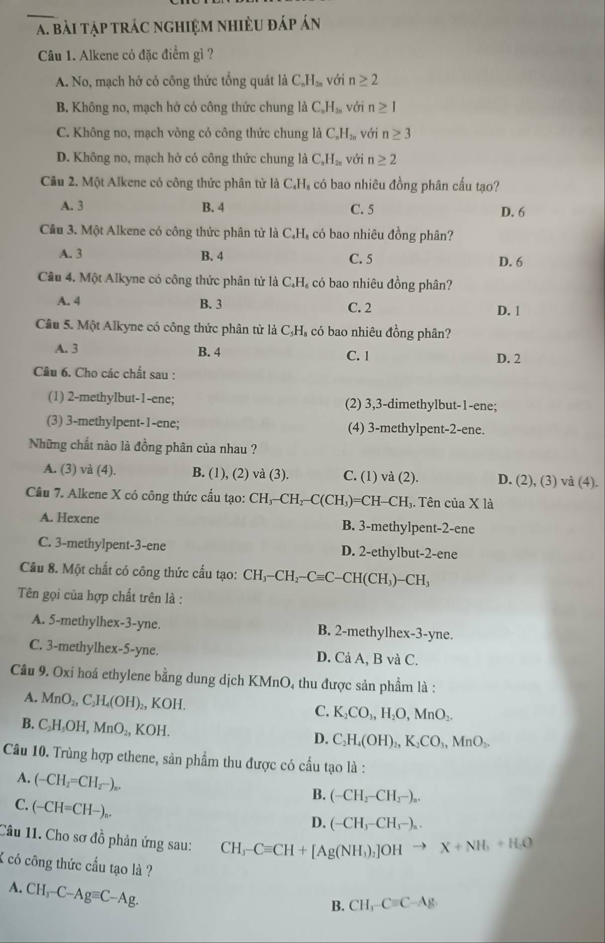 bài tập trác nghiệm nhiÈu đáp án
Câu 1. Alkene có đặc điểm gì ?
A. No, mạch hở có công thức tổng quát là C_nH_2n với n≥ 2
B. Không no, mạch hở có công thức chung là C_nH_2n với n≥ 1
C. Không no, mạch vòng có công thức chung là C_nH_2n với n≥ 3
D. Không no, mạch hở có công thức chung là C_nH_2n với n≥ 2
Câu 2. Một Alkene có công thức phân từ là C₄H, có bao nhiêu đồng phân cấu tạo?
A. 3 B. 4 C. 5 D. 6
Câu 3. Một Alkene có công thức phân tử là C₄H, có bao nhiêu đồng phân?
A. 3 B. 4 D. 6
C. 5
Câu 4. Một Alkyne có công thức phân tử là C₄H₆ có bao nhiêu đồng phân?
A. 4 B. 3 C. 2
D. 1
Câu 5. Một Alkyne có công thức phân tử là C₃H₈ có bao nhiêu đồng phân?
A. 3 B. 4
C. 1 D. 2
Câu 6. Cho các chất sau :
(1) 2-methylbut-1-ene; (2) 3,3-dimethylbut-1-ene;
(3) 3-methylpent-1-ene; (4) 3-methylpent-2-ene.
Những chất nào là đồng phân của nhau ?
A. (3) và (4). B. (1), (2) và (3). C. (1) va(2). D. (2), (3) và (4).
Câu 7. Alkene X có công thức cấu tạo: CH_3-CH_2-C(CH_3)=CH-CH_3. Tên của X là
A. Hexene B. 3-methylpent-2-ene
C. 3-methylpent-3-ene D. 2-ethylbut-2-ene
Câu 8. Một chất có công thức cấu tạo: CH_3-CH_2-Cequiv C-CH(CH_3)-CH_3
Tên gọi của hợp chất trên là :
A. 5-methylhex-3-yne. B. 2-methylhex-3-yne.
C. 3-methylhex-5-yne. D. Cả A, B và C.
Câu 9. Oxi hoá ethylene bằng dung dịch KMnO, thu được sản phầm là :
A. MnO_2,C_2H_4(OH) ₂, KOH. C. K_2CO_3,H_2O,MnO_2.
B. C_2H_5OH,MnO_2, KOH.
D. C_2H_4(OH)_2,K_2CO_3,MnO_2.
Câu 10. Trùng hợp ethene, sản phẩm thu được có cầu tạo là :
A. (-CH_2=CH_2-)_n.
B. (-CH_2-CH_2-)_n.
C. (-CH=CH-)_n.
D. (-CH_3-CH_3-)_n.
Câu 11. Cho sơ đồ phản ứng sau:
CH_3-Cequiv CH+[Ag(NH_3)_2]OHto X+NH_3+H_2O
K có công thức cấu tạo là ?
A. CH_3-C-Agequiv C-Ag.
B. CH_3-Cequiv C-Ag.