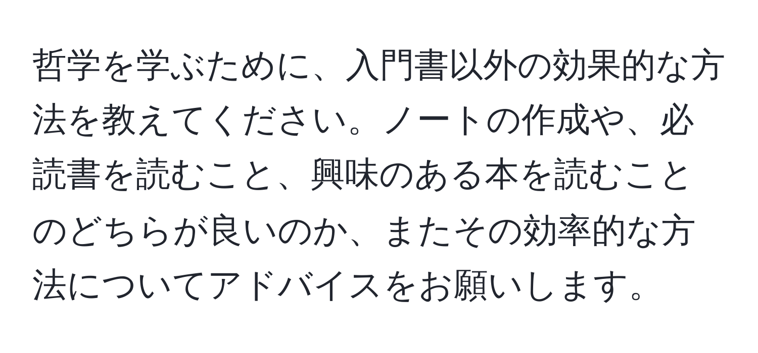 哲学を学ぶために、入門書以外の効果的な方法を教えてください。ノートの作成や、必読書を読むこと、興味のある本を読むことのどちらが良いのか、またその効率的な方法についてアドバイスをお願いします。