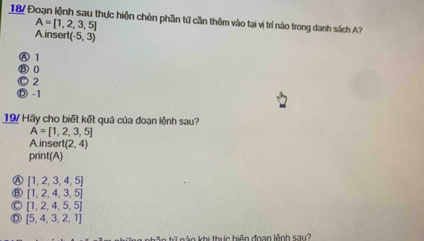 187 Đoạn lệnh sau thực hiện chèn phần tử cần thêm vào tại vị trí nào trong danh sách A?
A=[1,2,3,5]
A.insert (-5,3)
Ⓐ 1
⑧ 0
Ⓒ 2
Ⓓ -1
19/ Hãy cho biết kết quả của đoạn lệnh sau?
A=[1,2,3,5]
A.insert (2,4)
print(A)
Ⓐ [1,2,3,4,5]
Ⓑ [1, 2, 4, 3, 5]
Ⓒ [1, 2, 4, 5, 5]
Ⓓ [5, 4, 3,2, 1]
t n tử nào khi thực hiện đoan lệnh say?