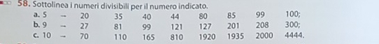 Sottolinea i numeri divisibili per il numero indicato. 
a. 5 - - 20 35 40 44 80 85 99 100; 
b. 9 - - 27 81 99 121 127 201 208 300; 
c. 10 - 70 110 165 810 1920 1935 2000 4444.