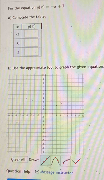 For the equation g(x)=-x+1
a) Complete the table:
b) Use the appropriate tool to graph the given equation.
Clear All Draw:
Question Help: Message instructor