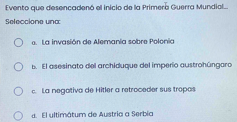 Evento que desencadenó el inicio de la Primera Guerra Mundial...
Seleccione una:
a. La invasión de Alemania sobre Polonia
b. El asesinato del archiduque del imperio austrohúngaro
c. La negativa de Hitler a retroceder sus tropas
d. El ultimátum de Austria a Serbia