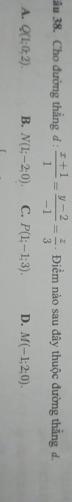 âu 38. Cho đường thắng d: (x+1)/1 = (y-2)/-1 = z/3  Điểm nào sau đây thuộc đường thăng đ.
A. Q(1;0;2). B. N(1;-2;0). C. P(1;-1;3). D. M(-1;2;0).