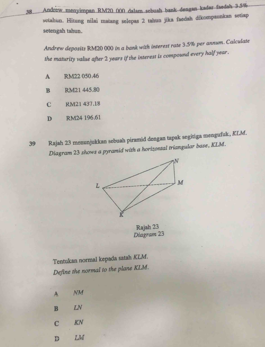 Andrew menyimpan RM20 000 dalam sebuah bank dengan kadar faedah 3.5%
setahun, Hitung nilai matang selepas 2 tahun jika faedah dikompaunkan setiap
setengah tahun.
Andrew deposits RM20 000 in a bank with interest rate 3.5% per annum. Calculate
the maturity value after 2 years if the interest is compound every half year.
A £ RM22 050.46
B RM21 445.80
C RM21 437,18
D RM24 196.61
39 Rajah 23 menunjukkan sebuah piramid dengan tapak segitiga mengufuk, KLM.
Diagram 23 shows a pyramid with a horizontal triangular base, KLM.
Rajah 23
Diagram 23
Tentukan normal kepada satah KLM.
Define the normal to the plane KLM.
A NM
B LN
C KN
D LM