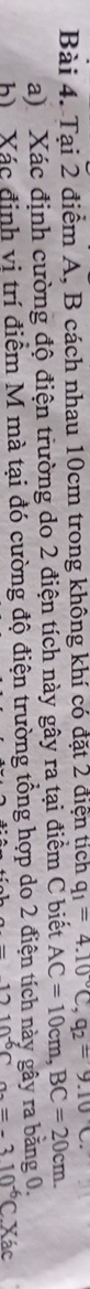 Tại 2 điểm A, B cách nhau 10cm trong không khí có đặt 2 điện tích q_1=4.10°C, q_2=9.10C. 
a) Xác định cường độ điện trường do 2 điện tích này gây ra tại điểm C biết AC=10cm, BC=20cm. 
h Xác định vi trí điểm M mà tại đó cường độ điện trường tổng hợp do 2 điện tích này gây ra bằng 0.
-1210^(-6)C a_2=-310^(-6)CXac