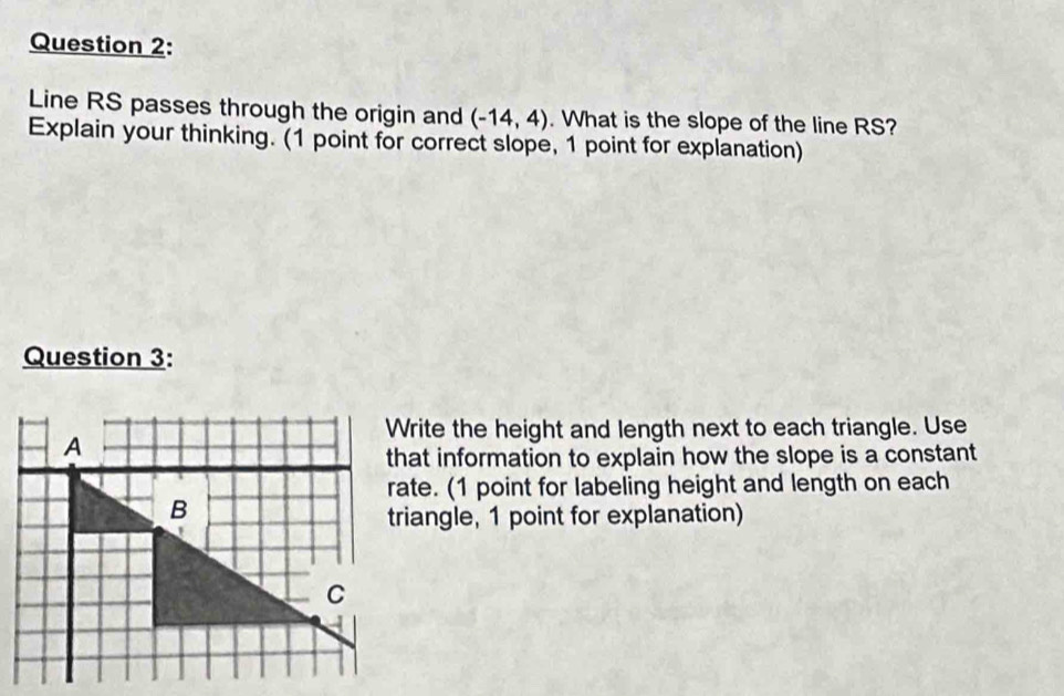 Line RS passes through the origin and (-14,4). What is the slope of the line RS? 
Explain your thinking. (1 point for correct slope, 1 point for explanation) 
Question 3: 
Write the height and length next to each triangle. Use 
that information to explain how the slope is a constant 
rate. (1 point for labeling height and length on each 
triangle, 1 point for explanation)